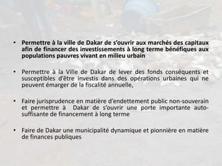 • Permettre à la ville de Dakar de s’ouvrir aux marchés des capitaux
afin de financer des investissements à long terme bénéfiques aux
populations pauvres vivant en milieu urbain
• Permettre à la Ville de Dakar de lever des fonds conséquents et
susceptibles d’être investis dans des opérations urbaines qui ne
peuvent émarger de la fiscalité annuelle,
• Faire jurisprudence en matière d’endettement public non-souverain
et permettre à Dakar de s’ouvrir une porte importante auto-
suffisante de financement à long terme
• Faire de Dakar une municipalité dynamique et pionnière en matière
de finances publiques
 