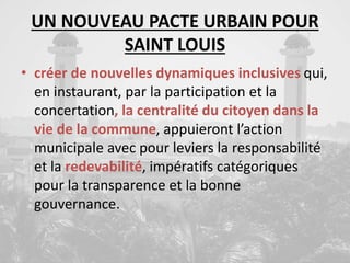 UN NOUVEAU PACTE URBAIN POUR
SAINT LOUIS
• créer de nouvelles dynamiques inclusives qui,
en instaurant, par la participation et la
concertation, la centralité du citoyen dans la
vie de la commune, appuieront l’action
municipale avec pour leviers la responsabilité
et la redevabilité, impératifs catégoriques
pour la transparence et la bonne
gouvernance.
 