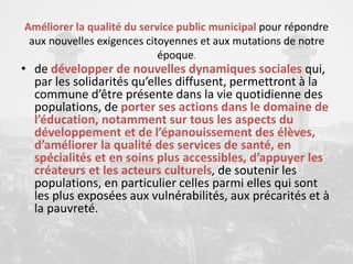 Améliorer la qualité du service public municipal pour répondre
aux nouvelles exigences citoyennes et aux mutations de notre
époque.
• de développer de nouvelles dynamiques sociales qui,
par les solidarités qu’elles diffusent, permettront à la
commune d’être présente dans la vie quotidienne des
populations, de porter ses actions dans le domaine de
l’éducation, notamment sur tous les aspects du
développement et de l’épanouissement des élèves,
d’améliorer la qualité des services de santé, en
spécialités et en soins plus accessibles, d’appuyer les
créateurs et les acteurs culturels, de soutenir les
populations, en particulier celles parmi elles qui sont
les plus exposées aux vulnérabilités, aux précarités et à
la pauvreté.
 