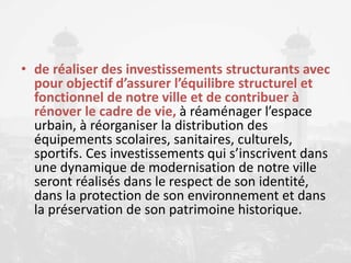 • de réaliser des investissements structurants avec
pour objectif d’assurer l’équilibre structurel et
fonctionnel de notre ville et de contribuer à
rénover le cadre de vie, à réaménager l’espace
urbain, à réorganiser la distribution des
équipements scolaires, sanitaires, culturels,
sportifs. Ces investissements qui s’inscrivent dans
une dynamique de modernisation de notre ville
seront réalisés dans le respect de son identité,
dans la protection de son environnement et dans
la préservation de son patrimoine historique.
 