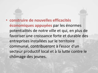 • construire de nouvelles efficacités
économiques appuyées par les énormes
potentialités de notre ville et qui, en plus de
favoriser une croissance forte et durable des
entreprises installées sur le territoire
communal, contribueront à l’essor d’un
secteur productif local et à la lutte contre le
chômage des jeunes.
 