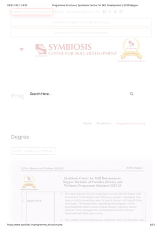 03/11/2022, 18:07 Programme Structure | Symbiosis Centre For Skill Development | SCSD Nagpur
https://www.scsd.edu.in/programme_structure.php 1/15
Health Promoting Initiative SCHS Symbiosis Society SIU    
B.VOC in Beauty & Wellness
Degree
Programme Structure
Home Academics Programme Structure
Registration Open for B.VOC & Diploma
Admission for Certificate Programme

Search Here... 
 