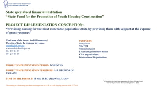 State specialised financial institution
“State Fund for the Promotion of Youth Housing Construction”
PROJECT IMPLEMENTATION CONCEPTION:
“Providing housing for the most vulnerable population strata by providing them with support at the expense
of grant resources”
Chairman of the board: Serhii Komnatnyi
The city of Kyiv, 2a Maksym Kryvonos
interel@fhb.kiev.ua
www.molod-kredit.gov.ua
044 275 14 37
044 275 01 39
PARTNERS:
Mingerion
MinTOT
Minmolodsport
Local self-government bodies
Civic organizations
International Organizations
PROJECT IMPLEMENTATION PERIOD: 24 MONTHS
PROJECT IMPLEMENTATION TERRITORY: ALL REGIONS OF
UKRAINE
COST OF THE PROJECT: 10 MIL EURO (316,59 MIL UAH)*
*According to Ukrdealing inter-bank exchange rate of EUR to UAH (buying rate) as of 06.12.2018
** © Translation into English was supported by the Council of Europe Project
«Internal Displacement in Ukraine: Building Solutions», 2019
 