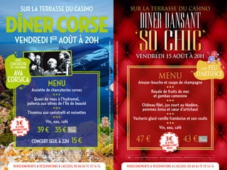 JOUER COMPORTE DES RISQUES : ENDETTEMENT, DEPENDANCE... APPELEZ LE 09 74 75 13 13 Appel non surtaxé18+
MENU
Assiette de charcuteries corses
HHH
Quasi de veau à l’hydromel,
polenta aux olives de l’Ile de beauté
HHH
Tiramisu aux canistrelli et noisettes
HHH
Vin, eau, café
39€ | 35€
CONCERT SEUL À 22H 15€
3€dejetons
machinesàsous
inclus
SUR LA TERRASSE DU CASINO
DÎNERCORSEVENDREDI 1ER
AOÛT À 20H
RENSEIGNEMENTS & RÉSERVATIONS À L’ACCUEIL OU AU 04 92 10 16 16
JOUER COMPORTE DES RISQUES : ENDETTEMENT, DEPENDANCE... APPELEZ LE 09 74 75 13 13 Appel non surtaxé18+
MENU
Amuse-bouche et coupe de champagne
HHH
Royale de fruits de mer
et gambas camerone
HHH
Château filet, jus court au Madère,
pommes Anna et cœur d’artichaut
HHH
Vacherin glacé vanille framboise et son coulis
HHH
Vin, eau, café
47 € 43 €3€dejetons
machinesàsous
inclus
SUR LA TERRASSE DU CASINO
DINERDANSANT
‘SO CHIC’VENDREDI 15 AOÛT À 20H
RENSEIGNEMENTS & RÉSERVATIONS À L’ACCUEIL OU AU 04 92 10 16 16
AVEC FEU
D’ARTIFICE
AVEC
L’ORCHESTRE
D’ I MUVRINI
AVA
CORSICA
L’accèsauxCasinoestassujettiàlaprésentationd’unepièced’identité.L’abusd’alcoolestdangereuxpourlasanté,consommezavecmodération.
L’accèsauxCasinoestassujettiàlaprésentationd’unepièced’identité.L’abusd’alcoolestdangereuxpourlasanté,consommezavecmodération.
 