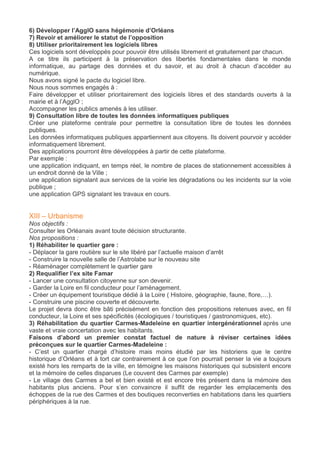6) Développer l’AgglO sans hégémonie d’Orléans
7) Revoir et améliorer le statut de l’opposition
8) Utiliser prioritairement les logiciels libres
Ces logiciels sont développés pour pouvoir être utilisés librement et gratuitement par chacun.
A ce titre ils participent à la préservation des libertés fondamentales dans le monde
informatique, au partage des données et du savoir, et au droit à chacun d’accéder au
numérique.
Nous avons signé le pacte du logiciel libre.
Nous nous sommes engagés à :
Faire développer et utiliser prioritairement des logiciels libres et des standards ouverts à la
mairie et à l’AgglO ;
Accompagner les publics amenés à les utiliser.
9) Consultation libre de toutes les données informatiques publiques
Créer une plateforme centrale pour permettre la consultation libre de toutes les données
publiques.
Les données informatiques publiques appartiennent aux citoyens. Ils doivent pourvoir y accéder
informatiquement librement.
Des applications pourront être développées à partir de cette plateforme.
Par exemple :
une application indiquant, en temps réel, le nombre de places de stationnement accessibles à
un endroit donné de la Ville ;
une application signalant aux services de la voirie les dégradations ou les incidents sur la voie
publique ;
une application GPS signalant les travaux en cours.
XIII – Urbanisme
Nos objectifs :
Consulter les Orléanais avant toute décision structurante.
Nos propositions :
1) Réhabiliter le quartier gare :
- Déplacer la gare routière sur le site libéré par l’actuelle maison d’arrêt
- Construire la nouvelle salle de l’Astrolabe sur le nouveau site
- Réaménager complètement le quartier gare
2) Requalifier l’ex site Famar
- Lancer une consultation citoyenne sur son devenir.
- Garder la Loire en fil conducteur pour l’aménagement.
- Créer un équipement touristique dédié à la Loire ( Histoire, géographie, faune, flore,…).
- Construire une piscine couverte et découverte.
Le projet devra donc être bâti précisément en fonction des propositions retenues avec, en fil
conducteur, la Loire et ses spécificités (écologiques / touristiques / gastronomiques, etc).
3) Réhabilitation du quartier Carmes-Madeleine en quartier intergénérationnel après une
vaste et vraie concertation avec les habitants.
Faisons d’abord un premier constat factuel de nature à réviser certaines idées
préconçues sur le quartier Carmes-Madeleine :
- C’est un quartier chargé d’histoire mais moins étudié par les historiens que le centre
historique d’Orléans et à tort car contrairement à ce que l’on pourrait penser la vie a toujours
existé hors les remparts de la ville, en témoigne les maisons historiques qui subsistent encore
et la mémoire de celles disparues (Le couvent des Carmes par exemple)
- Le village des Carmes a bel et bien existé et est encore très présent dans la mémoire des
habitants plus anciens. Pour s’en convaincre il suffit de regarder les emplacements des
échoppes de la rue des Carmes et des boutiques reconverties en habitations dans les quartiers
périphériques à la rue.
 