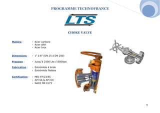 PROGRAMME TECHNOFRANCE 
11 
CHOKE VALVE 
Matière : - Acier carbone 
- Acier allié 
- Acier Inox 
Dimensions : - 1" à 8" (DN 25 à DN 200) 
Pression : - Jusqu’à 2500 Lbs /15000psi 
Fabrication : - Extrémités à bride 
- Extrémités filetées 
Certification : - PED 97/23/EC 
- API 6A & API 6D 
- NACE MR 0175 
 