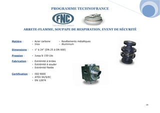 PROGRAMME TECHNOFRANCE 
14 
ARRETE-FLAMME, SOUPAPE DE RESPIRATION, EVENT DE SÉCURITÉ 
Matière : - Acier carbone - Revêtements métalliques 
- Inox - Aluminium 
Dimensions : - 1" à 24" (DN 25 à DN 600) 
Pression : - Jusqu’à 150 Lbs 
Fabrication : - Extrémité à brides 
- Extrémité à souder 
- Extrémité filetée 
Certification : - ISO 9000 
- ATEX 94/9/EC 
- EN 12874 
 