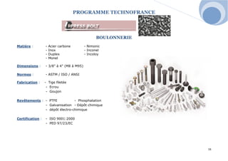 PROGRAMME TECHNOFRANCE 
16 
BOULONNERIE 
Matière : - Acier carbone - Nimonic 
- Inox - Inconel 
- Duplex - Incoloy 
- Monel 
Dimensions : - 3/8" à 4" (M8 à M95) 
Normes : - ASTM / ISO / ANSI 
Fabrication : - Tige filetée 
- Ecrou 
- Goujon 
Revêtements : - PTFE - Phosphatation 
- Galvanisation - Dépôt chimique 
- dépôt électro-chimique 
Certification : - ISO 9001:2000 
- PED 97/23/EC  