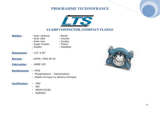 PROGRAMME TECHNOFRANCE 
17 
CLAMP CONNECTOR /COMPACT FLANGE 
Matière : - Acier carbone - Monel 
- Acier allié - Inconel 
- Acier inox - Incoloy 
- Super Duplex - Titane 
- Duplex - Hastelloy T T T ghfhfghfghfh 
Dimensions : - 1/2" à 60" 
Normes : - ASTM / MSS SP 44 
Fabrication : - ASME VIII 
Revêtements : - PTFE 
- Phosphatation - Galvanisation 
- Dépôt chimique ou électro-chimique 
Certification : - DNV 
- API 
- PED97/23/EC 
- NORSOK 
 