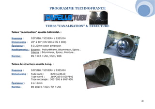 PROGRAMME TECHNOFRANCE 
20 
TUBES "CANALISATION" & STRUCTURE 
Tubes "canalisation" soudés hélicoïdal. : 
Nuances : S275J2H / S355JRH / S355J2H 
Dimensions : 20" à 80" (DN 500 à DN 3 000) 
Épaisseur : 6 à 20mm selon dimension 
Revêtements : Externe : Polyuréthane, Bitumineux, Epoxy… 
Interne : Bitumineux, Epoxy, Peinture… 
Norme : EN / NFA / UNI / ISO / DIN 
Tubes de structure soudés Long. : 
Nuances : S275J2H / S355JRH / S355J2H 
Dimensions : Tube rond : Ø273 à Ø610 
Tube carré : 250*250 à 500*500 
Tube rectangle : 300*200 à 600*400 
Épaisseur : 6 à 16mm 
Norme : EN 10219 / ISO / NF / UNI 
