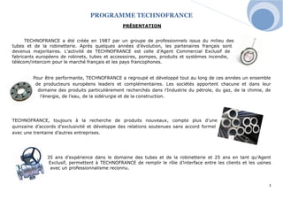PROGRAMME TECHNOFRANCE 
3 
PRÉSENTATION 
TECHNOFRANCE a été créée en 1987 par un groupe de professionnels issus du milieu des tubes et de la robinetterie. Après quelques années d’évolution, les partenaires français sont devenus majoritaires. L’activité de TECHNOFRANCE est celle d’Agent Commercial Exclusif de fabricants européens de robinets, tubes et accessoires, pompes, produits et systèmes incendie, télécom/intercom pour le marché français et les pays francophones. 
Pour être performante, TECHNOFRANCE a regroupé et développé tout au long de ces années un ensemble de producteurs européens leaders et complémentaires. Les sociétés apportent chacune et dans leur domaine des produits particulièrement recherchés dans l’Industrie du pétrole, du gaz, de la chimie, de l’énergie, de l’eau, de la sidérurgie et de la construction. 
TECHNOFRANCE, toujours à la recherche de produits nouveaux, compte plus d’une quinzaine d’accords d’exclusivité et développe des relations soutenues sans accord formel avec une trentaine d’autres entreprises. 
35 ans d’expérience dans le domaine des tubes et de la robinetterie et 25 ans en tant qu’Agent Exclusif, permettent à TECHNOFRANCE de remplir le rôle d’interface entre les clients et les usines avec un professionnalisme reconnu. 
 
