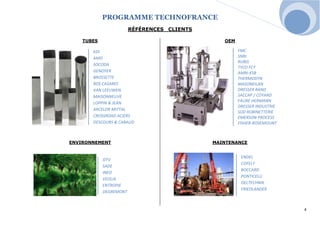PROGRAMME TECHNOFRANCE 
4 
RÉFÉRENCES CLIENTS 
TUBES 
OEM 
ENVIRONNEMENT 
MAINTENANCE 
ENDEL 
COFELY 
BOCCARD 
PONTICELLI 
OELTECHNIK 
FRIEDLANDER 
OTV 
SADE 
INEO 
VEOLIA 
ENTROPIE 
DEGREMONT 
KDI 
AMD 
SOCODA 
GENOYER 
BROSSETTE 
ROS CASARES 
VAN LEEUWEN 
MAISONNEUVE 
LOPPIN & JEAN 
ARCELOR MITTAL 
CROSSROAD ACIERS 
DESCOURS & CABAUD 
FMC 
SNRI 
RUBIS 
TYCO FCT 
AMRI-KSB 
THERMODYN 
MASONEILAN 
DRESSER RAND 
SACCAP / COYARD 
FAURE HERMANN 
DRESSER INDUSTRIE 
SUD ROBINETTERIE 
EMERSON PROCESS 
FISHER-ROSEMOUNT 
 