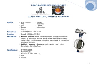 PROGRAMME TECHNOFRANCE 
9 
VANNE PAPILLON / ROBINET A SOUPAPE 
Matière : - Acier carbone - Monel 
- Allié - Hastelloy 
- Inox - Titane 
- Duplex - Aluminium 
- Inconel 
Dimensions : - 2" à 84" (DN 50 à DN 2.100) 
Pression : - Jusqu’à 2.000 Lbs (PN 320) 
Fabrication : - Robinet papillon : Moulé ou mécano-soudé, manuel ou motorisé, 
d’arrêt, de régulation, à brides, entre brides, étanchéïté souple ou 
métal/métal, joint lamellaire, joint plein, à enveloppe de réchauffage, 
application spéciale. 
- Robinet à soupape : à passage droit, à angle, 2 ou 3 voies, 
à enveloppe de réchauffage. 
Certification : - ISO 9001-2008 
- PED 97/23/EC 
- Fire safe BS 6755 / API 6FA 
- RTN 
- Gost-R 
 