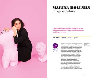 4140
20h30
De et avec Marina
Rollman
Olympia Production
Dès 12 ans
1h00
Tarif Bven 12 fév
Entre deux chroniques sur France Inter, l’humoriste
franco-suisse explore les travers de la vie
contemporaine dans son premier seule-en-scène,
Un spectacle drôle. En fine observatrice de notre
société, Marina Rollman évoque l’omniprésence
des acronymes, l’enfer des enterrements de vie
de garçon ou l’avènement du crossfit et de l’auto-
entrepreneuriat, évitant avec brio les clichés.
Connue pour son débit ultrarapide empreint
d’ironie espiègle et de digressions percutantes,
Marina Rollman décortique les sujets via des
axes personnels, maniant l’humour noir avec
bienveillance, intelligence et élégance.
Ses observations piquantes sur la trivialité
de nos vies rassemblent un large public charmé
par ce stand-up à l’américaine qui déclenche
des rires acerbes.
Un humour incisif, engagé et enjoué porté par
une humoriste riant volontiers d’elle-même :
voici la recette d’un spectacle drôle et revigorant !
« Marina Rollman soigne le fond et la forme,
débit de mitraillette à l’approche sophistiquée
et efficace. » Le Parisien
marina rollman
Un spectacle drôle
one-
woman
show
humour
 