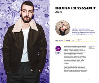 1716
20h30 Dès 12 ans
1h10
Tarif Bsam 14 nov
De et avec Roman
Frayssinet
Olympia Production
one-man
show
humour
« Le fauve Roman Frayssinet
est lâché : le phrasé claque, le débit
est soutenu, les punchlines pleuvent
et les décibels grimpent. » L’Express
roman frayssinet
Alors
Ce jeune surdoué du stand-up, formé à Montréal,
impose son style surréaliste et “ francophone  ”.
Fougueux, audacieux et passionné, Roman
Frayssinet a placé l’authenticité au cœur de sa
démarche artistique et dévoile dans ses envolées
romanesques le résultat de ses réflexions.
L’amour, l’intelligence, l’ennui, la beauté,
les cycles de la vie et de la nature, l’imagination
et le temps sont les sujets sur lesquels il a choisi
de converser avec ceux qui tenteront l’expérience.
Entre stand-up classique et absurde, Roman
Frayssinet présente un humour décapant
et singulier.
Roman nous régale régulièrement de ses élucu-
brations drôles et spontanées dans l’émission
Clique de Mouloud Achour sur Canal+. Ce trublion
talentueux partage ses ressentis avec une franchise
et un sens de la dérision attachants… et hilarants !
 
