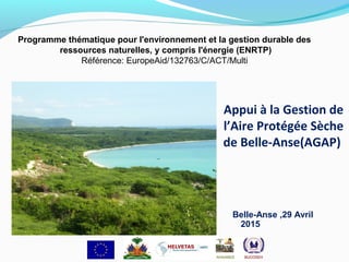 Appui à la Gestion de
l’Aire Protégée Sèche
de Belle-Anse(AGAP)
Belle-Anse ,29 Avril
2015
Programme thématique pour l'environnement et la gestion durable des
ressources naturelles, y compris l'énergie (ENRTP)
Référence: EuropeAid/132763/C/ACT/Multi
 