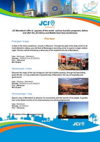JCI Marrakech offer to jaycees of the world various touristic programs, before
          and after the JCI Africa and Middle East Area Conference

                                            Pre tour
First pack: 4 days

4 days in the most sumptuous circuits in Morocco. Through the gate of the deep south to its
most attractive valleys, you will land at Merzouga a stunning corner to spend a magic arabian
night. The tour will be finished by a discovery of the woderful red city of Marrakech.


Lieu : Merzouga – Marrakech
Période : 19/05/2012 au 22 /05/2012
Prix : 350 euros
Min 30 pers


Second pack: 3 days
Discover the magic of the city of zagoura, the city of palms passing through the fascinating
great ATLAS , in a trip ended with a beautiful day in Marrakech, the city of hospitality and
good humor

Lieu : Zagoura – Marrakech
Période : 20/05/2012 au 22 /05/2012
Prix : 300 euros
Min 25 pers


Third package: 1 day
Spend a day in Marrakech to discover its monuments and the warmth of its people. A guided
tour in the oldest corners of it’s most exclusive one will be programmed.

Lieu : Marrakech
Période : 22 /05/2012
Prix : 120 euros


The details of the packages are below   :
 