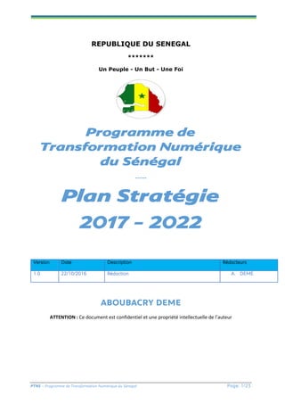 PTNS – Programme de Transformation Numérique du Sénégal Page: 1/23
REPUBLIQUE DU SENEGAL
*******
Un Peuple - Un But - Une Foi
Programme de
Transformation Numérique
du Sénégal
-----
Plan Stratégie
2017 - 2022
ABOUBACRY DEME
ATTENTION : Ce document est confidentiel et une propriété intellectuelle de l’auteur
Version Date Description Rédacteurs
1.0 22/10/2016 Rédaction A. DEME
 