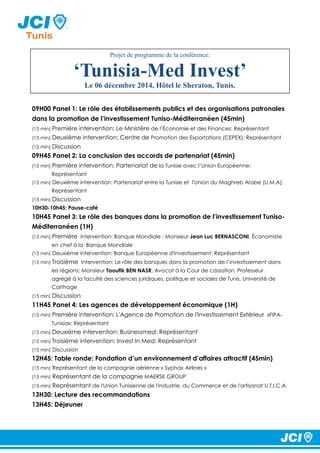 Projet de programme de la conférence: 
‘Tunisia-Med Invest’ 
Le 06 décembre 2014, Hôtel le Sheraton, Tunis. 
09H00 Panel 1: Le rôle des établissements publics et des organisations patronales 
dans la promotion de l’investissement Tuniso-Méditerranéen (45min) 
(15 min) Première intervention: Le Ministère de l’Économie et des Finances: Représentant 
(15 min) Deuxième intervention: Centre de Promotion des Exportations (CEPEX): Représentant 
(15 min) Discussion 
09H45 Panel 2: La conclusion des accords de partenariat (45min) 
(15 min) Première intervention: Partenariat de la Tunisie avec l’Union Européenne: 
Représentant 
(15 min) Deuxième intervention: Partenariat entre la Tunisie et l'Union du Maghreb Arabe (U.M.A): 
Représentant 
(15 min) Discussion 
10H30-10h45: Pause-café 
10H45 Panel 3: Le rôle des banques dans la promotion de l’investissement Tuniso- 
Méditerranéen (1H) 
(15 min) Première intervention: Banque Mondiale : Monsieur Jean Luc BERNASCONI, Économiste 
en chef à la Banque Mondiale 
(15 min) Deuxième intervention: Banque Européenne d'Investissement: Représentant 
(15 min) Troisième intervention: Le rôle des banques dans la promotion de l’investissement dans 
les régions: Monsieur Taoufik BEN NASR, Avocat à la Cour de cassation, Professeur 
agrégé à la faculté des sciences juridiques, politique et sociales de Tunis, Université de 
Carthage 
(15 min) Discussion 
11H45 Panel 4: Les agences de développement économique (1H) 
(15 min) Première intervention: L'Agence de Promotion de l'Investissement Extérieur «FIPA-Tunisia 
»: Représentant 
(15 min) Deuxième intervention: Businessmed: Représentant 
(15 min) Troisième intervention: Invest In Med: Représentant 
(15 min) Discussion 
12H45: Table ronde: Fondation d’un environnement d’affaires attractif (45min) 
(15 min) Représentant de la compagnie aérienne « Syphax Airlines » 
(15 min) Représentant de la compagnie MAERSK GROUP 
(15 min) Représentant de l'Union Tunisienne de l'Industrie, du Commerce et de l'artisanat U.T.I.C.A. 
13H30: Lecture des recommandations 
13H45: Déjeuner 
