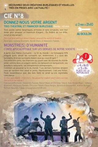 LE3mai à 21h10
AUBOULON
De et avec Stéfania Brannetti, Benoît Blanc et Alexandre Pavlata.
©VincentVanhecke
10
CIE n°8
donnez-nous votre argent
Trio théâtral et financier burlesque Durée : 45 min
Monstre(s) d’Humanité
Conte apocalyptique sur les dérives de notre société Durée : 1h
Découvrez deux créations burlesques et visuelles
très en prises avec l’actualité !
LE4à 18h15
LE 5à 18h
PLACE DE LA
REPUBLIQUE
Trois jeunes cadres dynamiques, arrivistes et sans scrupules, vont tout
tenter pour amasser un maximum d’argent... Du théâtre de rue drôle,
incisif et très actuel !
Farcical and satirical street theater around the world of finance.
A partir d’un thème d’actualité – la fin du monde – la Compagnie N°8
imagine quels seront les survivants car, évidemment, il y aura des
survivants. Et si ces survivants étaient ceux qui nous dirigent ?
Ces politiciens polis, ces financiers qui jouent avec les bourses du monde
entier comme dans un vulgaire casino, ces banquiers en banqueroute, ces
assureurs rassurants, ces entrepreneurs entreprenants...
Comment se passerait la fin du monde ? Les derniers hommes seraient
ceux qui auraient tout cassé et perdu. Heureusement, c’est une fiction.
Toute ressemblance avec des faits réels ne serait qu’une regrettable
coïncidence.
In this apocalyptic child story, the powerful traders and rulers survive
the end of the world !
Conception/Ecriture : Alexandre Pavlata, Benoit Blanc et Christian Tétard. Avec Benoit Blanc, Stéfania
Brannetti, Alexandre Pavlata, Christian Tétard, Claire Vergos, Bénédicte Guichardon, Aliénor Bouvier,
Romain Neuillet. / www.compagnienumero8.com
1
 