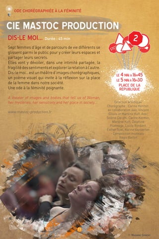 © Marianne Grimont
11
LE 4mai à 16h45
LE 5maià 16h30
place de la
république
Cie Mastoc Production
Dis-le moi… Durée : 45 min
Sept femmes d’âge et de parcours de vie différents se
glissent parmi le public pour y créer leurs espaces et
partager leurs secrets.
Elles vont y dévoiler, dans une intimité partagée, la
fragilitédessentimentsetexplorerlarelationàl’autre.
Dis-lemoi…estunthéâtred’imageschorégraphiques,
un poème visuel qui invite à la réflexion sur la place
de la femme dans notre société.
Une ode à la féminité poignante.
A theater of images and bodies that tell us of Woman,
her mysteries, her sensitivity and her place in society…
www.mastoc-production.fr
Direction artistique/
Chorégraphe : Carine Kermin,
en collaboration avec Vincent
Gillois et Marlène Koff. Avec
Solène Cerutti, Carine Kermin,
Marlène Koff, Delphine
Pluvinage, Lucile Rimbert,
Esther Suel, Karine Vayssettes
- Composition musicale :
Régis Baillet
Ode chorégraphiée à la féminité
2
 