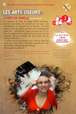 ©FabricePaulRanoux
12
deamb
ulatoire
Les Arts Oseurs
Livret de famille Durée : 80 min
En adaptant un texte de Magyd Cherfi (chanteur-
parolier de Zebda) en lecture de rue pour une
comédienne, un musicien et un peintre, Les Arts
Oseurs osent une poésie du réel, une autobiographie
collective ... comme des coups de poing qui font du
bien. Ça parlera de lui mais surtout de nous, de nos
identités, de nos France(s), de nos hontes, de nos
petites fraternités....
Le temps d’une promenade, vous vivrez la ville d’un
autre que vous. Une embarquée textuelle loin des
centres villes et des axes touristiques.
Dérangeant et jubilatoire !
A musical, pictorial and political street reading, adapted
from the text “Livret de famille” (family record book) by
Magyd Cherfi.
www.lesartsoseurs.org
Direction artistique et mise
en scène : Périne Faivre.
Avec Périne Faivre, Renaud
Grémillon, Xavier Moreno.
Texte : Magyd Cherfi
Lecture de rue picturale, musicale et politique
LES 4 et 5 mai
à 18h30
Départ Parc
Jean Dussenne
3
 