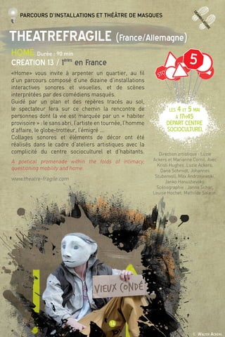 © Walter Ackers
14
deamb
ulatoire
TheatreFragile (France/Allemagne)
HOME Durée : 90 min
Création 13 / 1ères
en France
«Home» vous invite à arpenter un quartier, au fil
d’un parcours composé d’une dizaine d’installations
interactives sonores et visuelles, et de scènes
interprétées par des comédiens masqués.
Guidé par un plan et des repères tracés au sol,
le spectateur fera sur ce chemin la rencontre de
personnes dont la vie est marquée par un « habiter
provisoire » : le sans abri, l’artiste en tournée, l’homme
d’affaire, le globe-trotteur, l’émigré ...
Collages sonores et éléments de décor ont été
réalisés dans le cadre d’ateliers artistiques avec la
complicité du centre socioculturel et d’habitants.
A poetical promenade within the folds of intimacy,
questioning mobility and home.
www.theatre-fragile.com
Direction artistique : Luzie
Ackers et Marianne Cornil. Avec
Kristi Hughes, Luzie Ackers,
Dana Schmidt, Johannes
Stubenvoll, Max Andrzejewski,
Janko Hanushevsky.
Scénographie : Janna Schar,
Louise Hochet, Mathilde Salaun. 
Parcours d’installations et théâtre de masques
5
LES 4 et 5 mai
à 17h45
Départ Centre
socioculturel
 