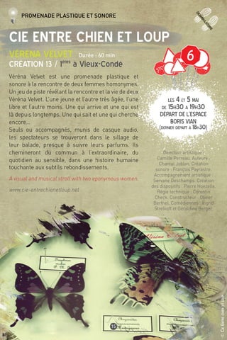 deamb
ulatoire
©CieEntrechienetloup
15
Cie Entre Chien et Loup
Véréna Velvet Durée : 60 min
Création 13 / 1ères
à Vieux-Condé
Véréna Velvet est une promenade plastique et
sonore à la rencontre de deux femmes homonymes.
Un jeu de piste révélant la rencontre et la vie de deux
Véréna Velvet. L’une jeune et l’autre très âgée, l’une
libre et l’autre moins. Une qui arrive et une qui est
là depuis longtemps. Une qui sait et une qui cherche
encore…
Seuls ou accompagnés, munis de casque audio,
les spectateurs se trouveront dans le sillage de
leur balade, presque à suivre leurs parfums. Ils
chemineront du commun à l’extraordinaire, du
quotidien au sensible, dans une histoire humaine
touchante aux subtils rebondissements.
A visual and musical stroll with two eponymous women.
www.cie-entrechienetloup.net
Direction artistique :
Camille Perreau. Auteure :
Chantal Joblon. Création
sonore : François Payrastre.
Accompagnement artistique :
Servane Deschamps. Création
des dispositifs : Pierre Hoezelle.
Régie technique : Corentin
Check. Constructeur : Olivier
Berthel. Comédiennes : Ingrid
Strelkoff et Géraldine Berger.
LES 4 et 5 mai
de 15h30 à 19h30
Départ de l’Espace
Boris Vian
(dernier départ à 18h30)
Promenade plastique et sonore
6
 