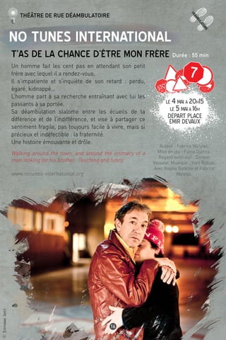 ©StéphanieJayet
16
No Tunes International
T’as de la chance d’être mon frère Durée : 55 min
Un homme fait les cent pas en attendant son petit
frère avec lequel il a rendez-vous.
Il s’impatiente et s’inquiète de son retard : perdu,
égaré, kidnappé…
L’homme part à sa recherche entraînant avec lui les
passants à sa portée.
Sa déambulation slalome entre les écueils de la
différence et de l’indifférence, et vise à partager ce
sentiment fragile, pas toujours facile à vivre, mais si
précieux et indéfectible : la fraternité.
Une histoire émouvante et drôle.
Walking around the town, and around the intimacy of a
man looking for his brother. Touching and funny.
www.notunes-international.org
Auteur : Fabrice Watelet.
Mise en jeu : Fatna Djahra.
Regard extérieur : Doreen
Vasseur. Musique : Yves Robial.
Avec Kostia Botkine et Fabrice
Watelet.
Théâtre de rue déambulatoire
LE 4mai à 20h15
LE 5maià 16h
Départ Place
émir devaux
deamb
ulatoire
7
 