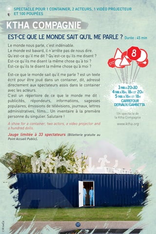©KthaCie
8
3maià20h30
4maià16h, 18h et 20h
5mai à 16h et 18h
Carrefour
dervaux/gambetta
17
Ktha Compagnie
Est-ce que le monde sait qu’il me parle ? Durée : 45 min
Le monde nous parle, c’est indéniable.
Le monde est bavard, il n’arrête pas de nous dire.
Qu’est-ce qu’il me dit ? Qu’est-ce qu’ils me disent ?
Est-ce qu’ils me disent la même chose qu’à toi ?
Est-ce qu’ils te disent la même chose qu’à moi ?
Est-ce que le monde sait qu’il me parle ? est un texte
écrit pour être joué dans un container, dit, adressé
directement aux spectateurs assis dans le container
avec les acteurs.
C’est un répertoire de ce que le monde me dit :
publicités, répondeurs, informations, sagesses
populaires, émissions de télévisions, journaux, lettres
administratives, films… Un inventaire à la première
personne du singulier. Salutaire !
A show for a container, two actors, a video projector and
a hundred dolls.
Jauge limitée à 33 spectateurs (Billetterie gratuite au
Point Accueil Public).
Un spectacle de
la Ktha Compagnie
www.ktha.org
Spectacle pour 1 container, 2 acteurs, 1 vidéo projecteur
et 100 poupées
 