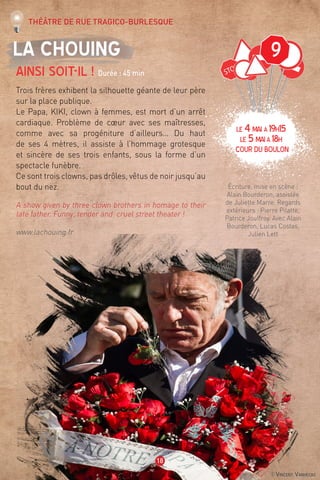 ©Vincent Vanhecke
9
18
La Chouing
Ainsi soit-il ! Durée : 45 min
Trois frères exhibent la silhouette géante de leur père
sur la place publique.
Le Papa, KIKI, clown à femmes, est mort d’un arrêt
cardiaque. Problème de cœur avec ses maîtresses,
comme avec sa progéniture d’ailleurs… Du haut
de ses 4 mètres, il assiste à l’hommage grotesque
et sincère de ses trois enfants, sous la forme d’un
spectacle funèbre.
Ce sont trois clowns, pas drôles, vêtus de noir jusqu’au
bout du nez.
A show given by three clown brothers in homage to their
late father. Funny, tender and cruel street theater !
www.lachouing.fr
Écriture, mise en scène :
Alain Bourderon, assistée
de Juliette Marre. Regards
extérieurs : Pierre Pilatte,
Patrice Jouffroy. Avec Alain
Bourderon, Lucas Costas,
Julien Lett
Théâtre de rue tragico-burlesque
LE 4mai à 19H15
LE 5maià 18H
Cour du boulon
 