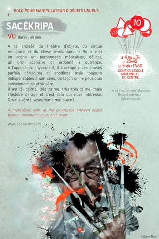 10
©Alexis Doré
19
Sacékripa
vu Durée : 45 min
A la croisée du théâtre d’objets, du cirque
miniature et du clown involontaire, « Vu » met
en scène un personnage méticuleux, délicat,
un brin acariâtre et ordonné à outrance.
A l’opposé de l’hyperactif, il s’occupe à des choses
parfois dérisoires et anodines mais toujours
indispensables à son sens, de façon on ne peut plus
consciencieuse et sincère.
Il est là, calme, très calme, très très calme, mais
l’histoire dérape et c’est cela qui nous intéresse.
Cruelle vérité, voyeurisme mal placé !
A meticulous solo, at the crossroads between object
theater, miniature circus, and magic.
www.sacekripa.com
De et avec Antoine Manceau.
Regard extérieur :
Sylvain cousin
Solo pour manipulateur d’objets usuels
LE 4mai à 17h
et 20h45
LE 5mai à 17h30
Cour de l’ecole
maternelle
du centre
 