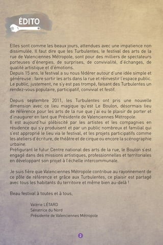 Elles sont comme les beaux jours, attendues avec une impatience non
dissimulée. Il faut dire que les Turbulentes, le festival des arts de la
rue de Valenciennes Métropole, sont pour des milliers de spectateurs
porteuses d’énergies, de surprises, de convivialité, d’échanges, de
qualité artistique et d’émotions.
Depuis 15 ans, le festival a su nous fédérer autour d’une idée simple et
généreuse : faire sortir les arts dans la rue et réinvestir l’espace public.
Le public, justement, ne s’y est pas trompé, faisant des Turbulentes un
rendez-vous populaire, participatif, convivial et festif.
Depuis septembre 2011, les Turbulentes ont pris une nouvelle
dimension avec ce lieu magique qu’est Le Boulon, désormais lieu
de référence pour les arts de la rue que j’ai eu le plaisir de porter et
d’inaugurer en tant que Présidente de Valenciennes Métropole.
Il est aujourd’hui plébiscité par les artistes et les compagnies en
résidence qui s’y produisent et par un public nombreux et familial qui
s’est approprié le lieu via le festival, et les projets participatifs comme
les ateliers d’écriture, de théâtre et de cirque ou encore la scénographie
urbaine.
Préfigurant le futur Centre national des arts de la rue, le Boulon s’est
engagé dans des missions artistiques, professionnelles et territoriales
en développant son projet à l’échelle intercommunale.
Je suis fière que Valenciennes Métropole contribue au rayonnement de
ce pôle de référence et grâce aux Turbulentes, ce plaisir est partagé
avec tous les habitants du territoire et même bien au-delà !
Beau festival à toutes et à tous,
	 Valérie Létard
	 Sénatrice du Nord
	 Présidente de Valenciennes Métropole
2
édito
 