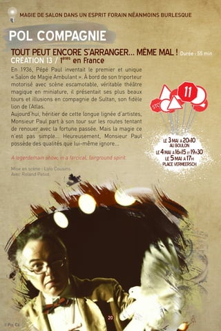 ©Pol Cie
20
11
Pol Compagnie
Tout peut encore s’arranger… même mal ! Durée : 55 min
Création 13 / 1ères
en France
En 1936, Pépé Paul inventait le premier et unique
« Salon de Magie Ambulant ». À bord de son triporteur
motorisé avec scène escamotable, véritable théâtre
magique en miniature, il présentait ses plus beaux
tours et illusions en compagnie de Sultan, son fidèle
lion de l’Atlas.
Aujourd’hui, héritier de cette longue lignée d’artistes,
Monsieur Paul part à son tour sur les routes tentant
de renouer avec la fortune passée. Mais la magie ce
n’est pas simple... Heureusement, Monsieur Paul
possède des qualités que lui-même ignore...
A legerdemain show, in a farcical, fairground spirit.
Mise en scène : Lolo Cousins.
Avec Roland Petiot.
Magie de salon dans un esprit forain néanmoins burlesque
LE3mai à20h10
AUBOULON
LE4mai à16h15et 19h30
LE5mai à17h
PlaceVermeersch
 