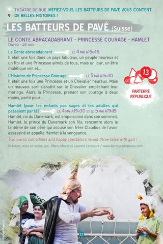 13
Parterre
république
©VincentVanhecke
22
Les Batteurs de Pavé (Suisse)
Le Conte abracadabrant - Princesse courage - Hamlet
Durée : 45 min
Le Conte abracadabrant LE 4mai à15h45
Il était une fois dans un pays fabuleux, un peuple heureux et
un Roi et une Princesse aimés de tous, mais un jour, un être
maléfique vint et…
L’Histoire de Princesse Courage LE 5mai à15h30
Il était une fois une Princesse et un Chevalier heureux. Mais
un mauvais sort s’abattit sur le Chevalier empêchant leur
mariage. Alors la Princesse, prenant son courage à deux
mains, partit pour…
Hamlet (pour les enfants pas sages et les adultes qui
passaient par là) LE 4mai à19h30 et LE 5mai à19h15
Hamlet, roi du Danemark, est empoisonné dans son sommeil.
Hamlet, le prince du Danemark son fils, rencontre alors le
fantôme de son père qui accuse son frère Claudius de l’avoir
assassiné et appelle Hamlet à la vengeance.
Création, mise en scène, jeu : Manu Moser et Laurent Lecoultre / www.batteursdepaves.com
Théâtre de rue. Méfiez-vous, les Batteurs de pavé vous content
de belles histoires !
Two Swiss comedians and happy spectators revisit three tales with gall !
 