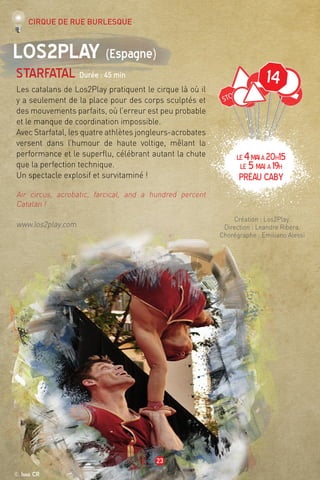 14
© Iana CR
23
Los2play (Espagne)
Starfatal Durée : 45 min
Les catalans de Los2Play pratiquent le cirque là où il
y a seulement de la place pour des corps sculptés et
des mouvements parfaits, où l’erreur est peu probable
et le manque de coordination impossible.
Avec Starfatal, les quatre athlètes jongleurs-acrobates
versent dans l’humour de haute voltige, mêlant la
performance et le superflu, célébrant autant la chute
que la perfection technique.
Un spectacle explosif et survitaminé !
Air circus, acrobatic, farcical, and a hundred percent
Catalan !
www.los2play.com
Création : Los2Play.
Direction : Leandre Ribera.
Chorégraphe : Emiliano Alessi
Cirque de rue burlesque
LE4maià20h15
LE 5mai à 19h
préau caby
 