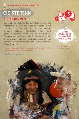 ©CieSterenn
24
15Cie Sterenn
Little big men Durée : 1h
Une suite de sketches hilarants faits d’acrobaties
impossibles et d’un jeu drôle et déjanté, mené
par un duo de pupazzi, ces marionnettes
d’origine italienne composées d’un petit
corps et coiffées de la tête du manipulateur.
On pense aux dessins animés, à la bande-dessinée,
à Tex Avery… Les situations burlesques et mini
scénarios bien ficelés font mouche sur tout le monde.
A mourir de rire !
Hilarious pupazzi theater (puppets with a small body,
whose head is the puppet master’s).
http://ciesterenn.free.fr
De et par Jean Lucas et
Anthony Gorius
Duo d’humour et marionnettes
LE4mai
à17h30et 20h45
LE 5maià 17h30
Courdelamairie
 