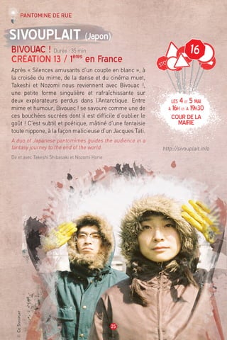 ©CieSivouplait
25
16
Sivouplait (Japon)
Bivouac ! Durée : 35 min
Création 13 / 1ères
en France
Après « Silences amusants d’un couple en blanc », à
la croisée du mime, de la danse et du cinéma muet,
Takeshi et Nozomi nous reviennent avec Bivouac !,
une petite forme singulière et rafraîchissante sur
deux explorateurs perdus dans l’Antarctique. Entre
mime et humour, Bivouac ! se savoure comme une de
ces bouchées sucrées dont il est difficile d’oublier le
goût ! C’est subtil et poétique, mâtiné d’une fantaisie
toute nippone, à la façon malicieuse d’un Jacques Tati.
A duo of Japanese pantomimes guides the audience in a
fantasy journey to the end of the world.
De et avec Takeshi Shibasaki et Nozomi Horie
http://sivouplait.info
Pantomine de rue
LES 4et 5 mai
à 16h et à 19h30
cour de la
mairie
 