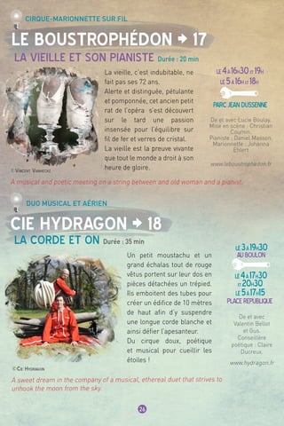 ©Cie Hydragon
A sweet dream in the company of a musical, ethereal duet that strives to
unhook the moon from the sky.
©Vincent Vanhecke
26
Le Boustrophédon ¦ 17
Cie Hydragon ¦ 18
La vieille et son pianiste Durée : 20 min
Cirque-marionnette sur fil
Duo musical et aérien
LE4à16h30et 19h
LE5à16h et 18h
parcjeandussenne
LE3à19h30
AUBOULON
LE4à17h30
et20h30
LE5à17h15
Placerepublique
La vieille, c’est indubitable, ne
fait pas ses 72 ans.
Alerte et distinguée, pétulante
et pomponnée, cet ancien petit
rat de l’opéra  s’est découvert
sur le tard une passion
insensée pour l’équilibre sur
fil de fer et verres de cristal. 
La vieille est la preuve vivante
que tout le monde a droit à son
heure de gloire.
De et avec
Valentin Bellot
et Gus.
Conseillère
poétique : Claire
Ducreux.
www.hydragon.fr
De et avec Lucie Boulay.
Mise en scène : Christian
Coumin.
Pianiste : Daniel Masson.
Marionnette : Johanna
Ehlert
www.leboustrophedon.fr
La corde et on Durée : 35 min
Un petit moustachu et un
grand échalas tout de rouge
vêtus portent sur leur dos en
pièces détachées un trépied.
Ils emboitent des tubes pour
créer un édifice de 10 mètres
de haut afin d’y suspendre
une longue corde blanche et
ainsi défier l’apesanteur.
Du cirque doux, poétique
et musical pour cueillir les
étoiles !
A musical and poetic meeting on a string between and old woman and a pianist.
 