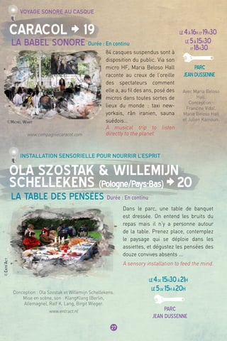 ©Michel Wiart
©Entr’Act
27
Caracol ¦ 19
Ola Szostak & Willemijn
Schellekens (Pologne/Pays-Bas) ¦20
La Babel Sonore Durée : En continu
La Table des Pensées Durée : En continu
Voyage sonore au casque
Installation sensorielle pour nourrir l’esprit
LE4à16h et19h30
LE5à15h30
et18h30
parc
jeandussenne
84 casques suspendus sont à
disposition du public. Via son
micro HF, Maria Beloso Hall
raconte au creux de l’oreille
des spectateurs comment
elle a, au fil des ans, posé des
micros dans toutes sortes de
lieux du monde : taxi new-
yorkais, rân iranien, sauna
suédois…
A musical trip to listen
directly to the planet.
Dans le parc, une table de banquet
est dressée. On entend les bruits du
repas mais il n’y a personne autour
de la table. Prenez place, contemplez
le paysage qui se déploie dans les
assiettes, et dégustez les pensées des
douze convives absents ...
A sensory installation to feed the mind.
Avec Maria Beloso
Hall.
Conception :
Francine Vidal,
Maria Beloso Hall
et Julien Kamoun.
www.compagniecaracol.com
Conception : Ola Szostak et Willemijn Schellekens.
Mise en scène, son : KlangKlang (Berlin,
Allemagne), Ralf K. Lang, Birgit Wieger.
www.entract.nl
LE4de 15h30à21h
LE5de 15h à20h
parc
jean dussenne
 
