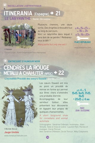 www.itinerania.com
LE4de 15h à17h et
de 18h à 21h
LE5de 16h à20h
Place république
Construction : Furti Coromina et Paco Hernandez
28
Itinerania (Espagne) > 21
CendresLaRouge
MétaluAChahuter(NPDC) >22
Le Labyrinthe Durée : En continu
L’incrédible Procédé des soeurs Oswald Durée : 40 min
Installation labyrinthique
Entresort d’humour noir
LES 4 et 5
15h15, 16h15, 17h15,
19h15
+ 20h15 le 4 mai
Parc
jean dussenne
Plusieurs chemins, une seule
sortie. Des énigmes à résoudre tout
au long du parcours.
Voici un labyrinthe dans lequel il
sera bon de se perdre ! Relèverez-
vous le défi ?
Many paths but only one exit !
Les sœurs Oswald ont mis
au point un procédé de
remise en forme qui permet
aux êtres chers d’atteindre
une probable éternité.
Accompagnées de leur
serviteur Isidoor, elles
présentent leur découverte
en égayant leur propos de
quelques chansonnettes.
A short fairground show
for comedians and animal
automata.
Scénographie : Sandrine Châtelain. Automates : Alain
Terlutte. Texte et mise en scène : Laurent Petit. Paroles et
musique : Cécile Thircuir.
Avec Sandrine Châtelain, Cécile Thircuir, Willy Claeyssens.
©Itinerania
Jauge limitée
www.metaluachahuter.com
©Delphine Sekulak
 