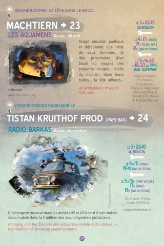 LE3à22h15
AUBOULON
LE4à17h (parc)
19h (place rep.)
21h (bar du festival)
LE 5à16h30
et18h30au Parc
jean dussenne
LE3à22h10
AUBOULON
LE4à17h (parc)
19h15 (bar du festival)
LE5à15h (point accueil)
17h (parc)
19h (bar du festival)
29
Machtiern > 23
Tistan Kruithof prod (Pays-Bas) > 24
Les AquamenS Durée : 30 min
Radio Barkas Durée : En continu
Déambulatoire, la tête dans le bocal
Vintage station radio mobile
Image absurde, poétique
et déroutante que celle
de deux hommes, la
tête prisonnière d’un
bocal où nagent des
poissons rouges. Isolés
du monde… dans leurs
bulles… la tête ailleurs…
An ambulatory of weird
fish-men.
Un plongeon musical dans les années 50 et 60 à bord d’une station
radio mobile dans la tradition des sound-systems jamaïcains.
Plunging into the 50s and 60s onboard a mobile radio station, in
the tradition of Jamaican sound systems.
De et avec Tristan,
Daan et Milena 
Mise en scène :
Eric Manini.
Conception :
François Marsollier.
Avec Christophe
Briand, Eric Manini
et Morgan Manini.
www.machtiern.org
www.radiobarkas.nl
©Machtiern
©TristanKruithofProd
 