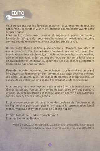 Voilà quinze ans que les Turbulentes partent à la rencontre de tous les
habitants au coeur de la ville en insufflant un courant d’arts vivants dans
l’espace public.
Elles sont tricotées avec passion et exigence à partir du Boulon,
formidable fabrique de rencontres humaines et artistiques, reconnu
comme lieu de référence nationale pour les arts de la rue.
Durant cette 15ème édition, place encore et toujours aux idées et
aux émotions ! Car les artistes cherchent assurément, avec leur
imagination et leur générosité, à troubler notre pensée, nous (r)éveiller,
alimenter nos vues, créer de l’espoir, nous donner de la force face à
l’individualisme et l’intolérance, agiter nos vies quotidiennes, construire
les humains que nous sommes.
Regarder, écouter, observer, dire, échanger..., ce festival est un grand
livre ouvert sur le monde, un bien commun à partager avec vos enfants,
vos amis, les autres. C’est un espace de libertés et d’expressions, un
espace de vie collective, un espace d’exploration et de mouvement.
A ce propos, nous vous invitons cette année à vivre le festival avec la
tête et les jambes ! Un certain nombre de spectacles sont des parcours
urbains. Oubliez les gradins et mettez-vous en chemin ! Les surprises
sont au coin des rues et des jardins !
Et si le coeur vous en dit, parez-vous des couleurs de l’arc-en-ciel et
de l’optimisme pour accompagner en beauté la déambulation (auto)
mobile, musicale et pyrotechnique de Générik Vapeur.
Profitez bien de cette édition polychrome !
Et à très bientôt au Boulon !
Virginie FOUCAULT, Directrice du Boulon et des Turbulentes, et son équipe
Le Conseil d’Administration et sa Présidente, Françoise MASCOTTO
3
édito
 