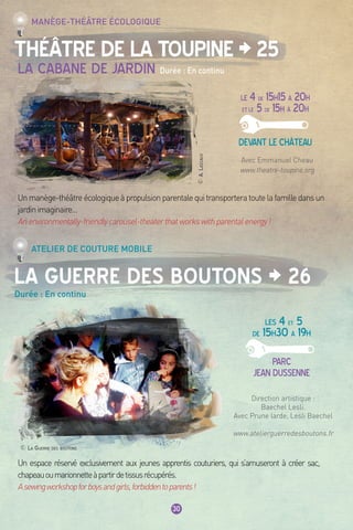 30
Théâtre de la Toupine > 25
La Guerre des Boutons > 26
Durée : En continu
Manège-théâtre écologique
Atelier de couture mobile
LE 4 de 15h15 à 20h
ET LE 5 de 15h à 20h
Devant le château
LES 4 et 5
de 15h30 à 19h
Parc
jean dussenne
Un espace réservé exclusivement aux jeunes apprentis couturiers, qui s’amuseront à créer sac,
chapeauoumarionnetteàpartirdetissusrécupérés.
Asewingworkshopforboysandgirls,forbiddentoparents!
Direction artistique :
Baechel Lesli.
Avec Prune larde, Lesli Baechel
www.atelierguerredesboutons.fr
Avec Emmanuel Cheau
www.theatre-toupine.org
La cabane de jardin Durée : En continu
Unmanège-théâtreécologiqueàpropulsionparentalequitransporteratoutelafamilledansun
jardinimaginaire…
Anenvironmentally-friendlycarousel-theaterthatworkswithparentalenergy!
© La Guerre des boutons
©A.Lascaux
 