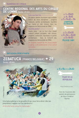 ©VincentVanhecke
31
CENTRE REGIONAL DES ARTS DU CIRQUE
DE LOMME Durée : 45 min
ZEBATUCA (France/Belgique) > 29
Durée : 45 min
Numéros de cirque
Batucada percutante
LE 3à 20h10
LE 4à 18h15
LE 5à 15h30et 19h
chapiteau
du boulon
LE 3à 20h30
LE 4à 16h et 21h30
LE 5à 16h30
pelouse caby
Les cas barrés ------------> 27
Un joyeux cabaret réunissant sept acolytes
autour de leurs disciplines : jonglerie
massues, portés acrobatiques, équilibre
sur mains et mât chinois. Avec les
stagiaires de 3ème année du CRAC.
Quelle piste ! --------------> 28
Quelle piste ! est le fruit d’un travail
collectif mêlant acrobatie, mât chinois,
jonglerie, contorsion, équilibres et portés
acrobatiques. Avec le Collectif des
stagiaires de 2ème année du CRAC.
An original creation by the young people
studying in the professional circus school
in Lomme.
www.centreregionaldesartsducirque.com
http://zebatuca.be/
© Frédérick Guerri
Une batucada qui a la gouaille et qui vous fera vibrer dès les
premières frappes sur les tambours !
A forceful and colourful batucada !
LE 4 à 15h et à 21h30
place de la
republique
Avec les musiciens des
ateliers de percussions
de Vieux-Condé et
Tournai.
 