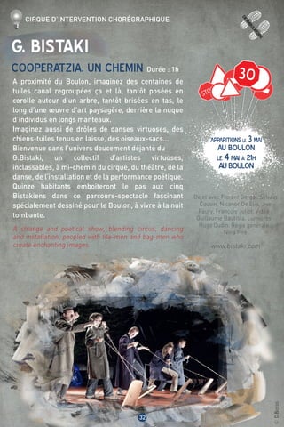 30
deamb
ulatoire
32
©D.Bossis
G. Bistaki
Cooperatzia, un chemin Durée : 1h
A proximité du Boulon, imaginez des centaines de
tuiles canal regroupées ça et là, tantôt posées en
corolle autour d’un arbre, tantôt brisées en tas, le
long d’une œuvre d’art paysagère, derrière la nuque
d’individus en longs manteaux.
Imaginez aussi de drôles de danses virtuoses, des
chiens-tuiles tenus en laisse, des oiseaux-sacs...
Bienvenue dans l’univers doucement déjanté du
G.Bistaki, un collectif d’artistes virtuoses,
inclassables, à mi-chemin du cirque, du théâtre, de la
danse, de l’installation et de la performance poétique.
Quinze habitants emboiteront le pas aux cinq
Bistakiens dans ce parcours-spectacle fascinant
spécialement dessiné pour le Boulon, à vivre à la nuit
tombante.
A strange and poetical show, blending circus, dancing
and installation, peopled with tile-men and bag-men who
create enchanting images.
De et avec Florent Bergal, Sylvain
Cousin, Nicanor De Elia, Jive
Faury, François Juliot. Vidéo :
Guillaume Bautista. Lumières :
Hugo Oudin. Régie générale :
Nina Pire
www.bistaki.com
Cirque d’intervention chorégraphique
apparitions LE 3mai
AU BOULON
LE 4mai à 21H
AUBOULON
 