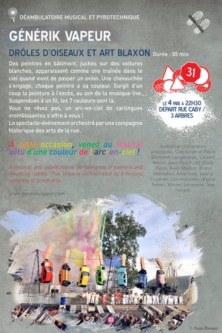 deamb
ulatoire
33
© Fraide Raynaud
31
Générik Vapeur
Drôles d’oiseaux et art blaxon Durée : 55 min
Des peintres en bâtiment, juchés sur des voitures
blanches, apparaissent comme une traînée dans le
ciel quand vient de passer un avion. Une chevauchée
s’engage, chaque peintre a sa couleur. Surgit d’un
coup la peinture à l’excès, au son de la musique live.
Suspendues à un fil, les 7 couleurs sont là.
Vous ne rêvez pas, un arc-en-ciel de carlingues
vrombissantes s’offre à vous !
Le spectacle-événement orchestré par une compagnie
historique des arts de la rue.
à cette occasion, venez au festival
vêtu d’une couleur de l’arc-en-ciel !
A musical and pyrotechnical performance of painters and
vrooming cabins. This show is orchestrated by a historic
company of street arts.
www.generikvapeur.com
Auteurs et codirecteurs
artistiques : Caty Avram et Pierre
Berthelot. Les peintres : Laurent
Martin, Jean-Paul Kuntz, Goobi
Patois, Kevin Morizur, Bruno
Montlahuc, Anne Valet, Valérie
Ciccarelli. Les musiciens : Pascal
Ferrari, Vincent Sermonne, Tom
Honoré.
Déambulatoire musical et pyrotechnique
LE4mai à 22H30
départruecaby/
3arbres
 