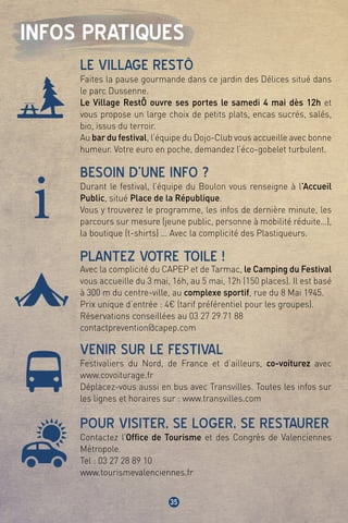 35
i
INFOS PRATIQUES
LE VILLAGE RESTÔ
BESOIN D’UNE INFO ?
PLANTEZ VOTRE TOILE !
VENIR SUR LE FESTIVAL
POUR VISITER, SE LOGER, SE RESTAURER
Faites la pause gourmande dans ce jardin des Délices situé dans
le parc Dussenne.
Le Village RestÔ ouvre ses portes le samedi 4 mai dès 12h et
vous propose un large choix de petits plats, encas sucrés, salés,
bio, issus du terroir.
Au bar du festival, l’équipe du Dojo-Club vous accueille avec bonne
humeur. Votre euro en poche, demandez l’éco-gobelet turbulent.
Durant le festival, l’équipe du Boulon vous renseigne à l’Accueil
Public, situé Place de la République.
Vous y trouverez le programme, les infos de dernière minute, les
parcours sur mesure (jeune public, personne à mobilité réduite…),
la boutique (t-shirts) … Avec la complicité des Plastiqueurs.
Avec la complicité du CAPEP et de Tarmac, le Camping du Festival
vous accueille du 3 mai, 16h, au 5 mai, 12h (150 places). Il est basé
à 300 m du centre-ville, au complexe sportif, rue du 8 Mai 1945.
Prix unique d’entrée : 4€ (tarif préférentiel pour les groupes).
Réservations conseillées au 03 27 29 71 88
contactprevention@capep.com
Festivaliers du Nord, de France et d’ailleurs, co-voiturez avec
www.covoiturage.fr
Déplacez-vous aussi en bus avec Transvilles. Toutes les infos sur
les lignes et horaires sur : www.transvilles.com
Contactez l’Office de Tourisme et des Congrès de Valenciennes
Métropole.
Tel : 03 27 28 89 10
www.tourismevalenciennes.fr
 
