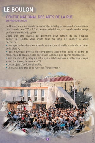 Le Boulon
4
Le Boulon, c’est un lieu de vie culturel et artistique, au sein d’une ancienne
boulonnerie de 4 700 m² fraichement réhabilitée, sous maîtrise d’ouvrage
de Valenciennes Métropole.
Dédié aux arts vivants qui prennent pour terrain de jeu l’espace
public, le Boulon vous invite tout au long de l’année à venir
découvrir :
• des spectacles dans le cadre de sa saison culturelle « arts de la rue et
de la piste »,
• des nouveaux projets de compagnies accueillies dans le cadre de
résidences de création, des sorties de fabrique, des apéros rencontres…
• des ateliers de pratiques artistiques hebdomadaires (batucada, cirque
sous chapiteau), des ateliers 21…
• des projets d’action culturelle,
• le festival des arts de la rue « les Turbulentes ».
CENTRE NATIONAL DES ARTS DE LA RUE
en préfiguration
©VincentVanhecke
 