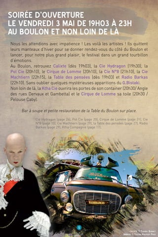 5
barkas ©Tristan Kruithof Prod
calixte ©Thierry Bonnet
Nous les attendions avec impatience ! Les voilà les artistes ! Ils quittent
leurs manteaux d’hiver pour se donner rendez-vous du côté du Boulon et
lancer, pour notre plus grand plaisir, le festival dans un grand tourbillon
d’émotions.
Au Boulon, retrouvez Calixte (dès 19h03), la Cie Hydragon (19h30), la
Pol Cie (20h10), le Cirque de Lomme (20h10), la Cie N°8 (21h10), la Cie
Machtiern (22h15), la Table des pensées (dès 19h03) et Radio Barkas
(22h10). Sans oublier quelques mystérieuses apparitions du G.Bistaki.
Non loin de là, la Ktha Cie ouvrira les portes de son container (20h30/ Angle
des rues Dervaux et Gambetta) et le Cirque de Lomme sa toile (20h30 /
Pelouse Caby).
Bar à soupe et petite restauration de la Table du Boulon sur place.
Soirée d’ouverture
le vendredi 3 mai de 19h03 à 23h
au Boulon et non loin de là
Cie Hydragon (page 26), Pol Cie (page 20), Cirque de Lomme (page 31), Cie
N°8 (page 10), Cie Machtiern (page 29), la Table des pensées (page 27), Radio
Barkas (page 29), Ktha Compagnie (page 17).
 